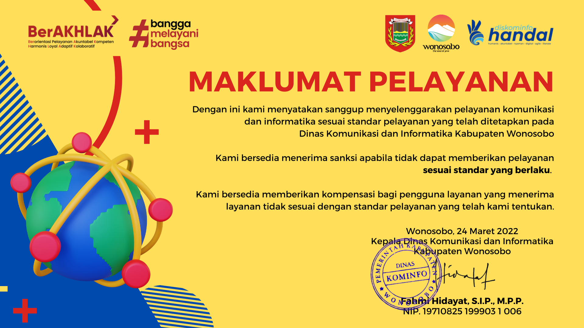 maklumat pelayanan. dengan ini kami menyatakan sanggup menyelenggarakan pelayanan komunikasi dan informatika sesuai standar pelayanan yang telah ditetapkan pada dinas komunikasi dan informatika kabupaten wonosobo. kami bersedia menerima sanksi apabila tidak dapat memberikan pelayanan sesuai standar yang berlaku. kami bersedia memberikan kompensasi bagi pengguna layanan yang menerima layanan tidak sesuai dengan standar pelayanan yang telah kami tentukan. wonosobo, 24 maret 2022. kepala dinas komunikasi dan informatika kabupaten wonosobo, fahmi hidayat, S.I.P.,M.P.P. nip 197108251999031006