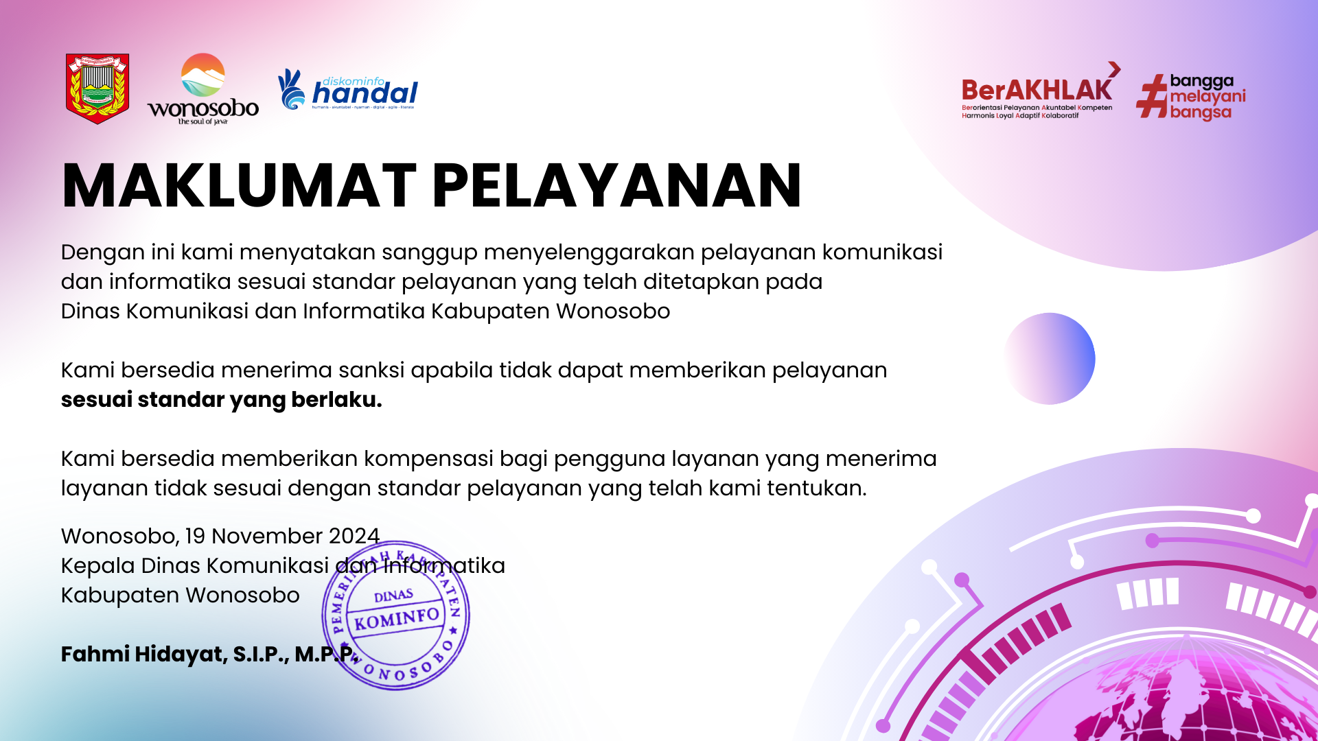 maklumat pelayanan. dengan ini kami menyatakan sanggup menyelenggarakan pelayanan komunikasi dan informatika sesuai standar pelayanan yang telah ditetapkan pada dinas komunikasi dan informatika kabupaten wonosobo. kami bersedia menerima sanksi apabila tidak dapat memberikan pelayanan sesuai standar yang berlaku. kami bersedia memberikan kompensasi bagi pengguna layanan yang menerima layanan tidak sesuai dengan standar pelayanan yang telah kami tentukan. wonosobo, 24 maret 2022. kepala dinas komunikasi dan informatika kabupaten wonosobo, fahmi hidayat, S.I.P.,M.P.P. nip 197108251999031006