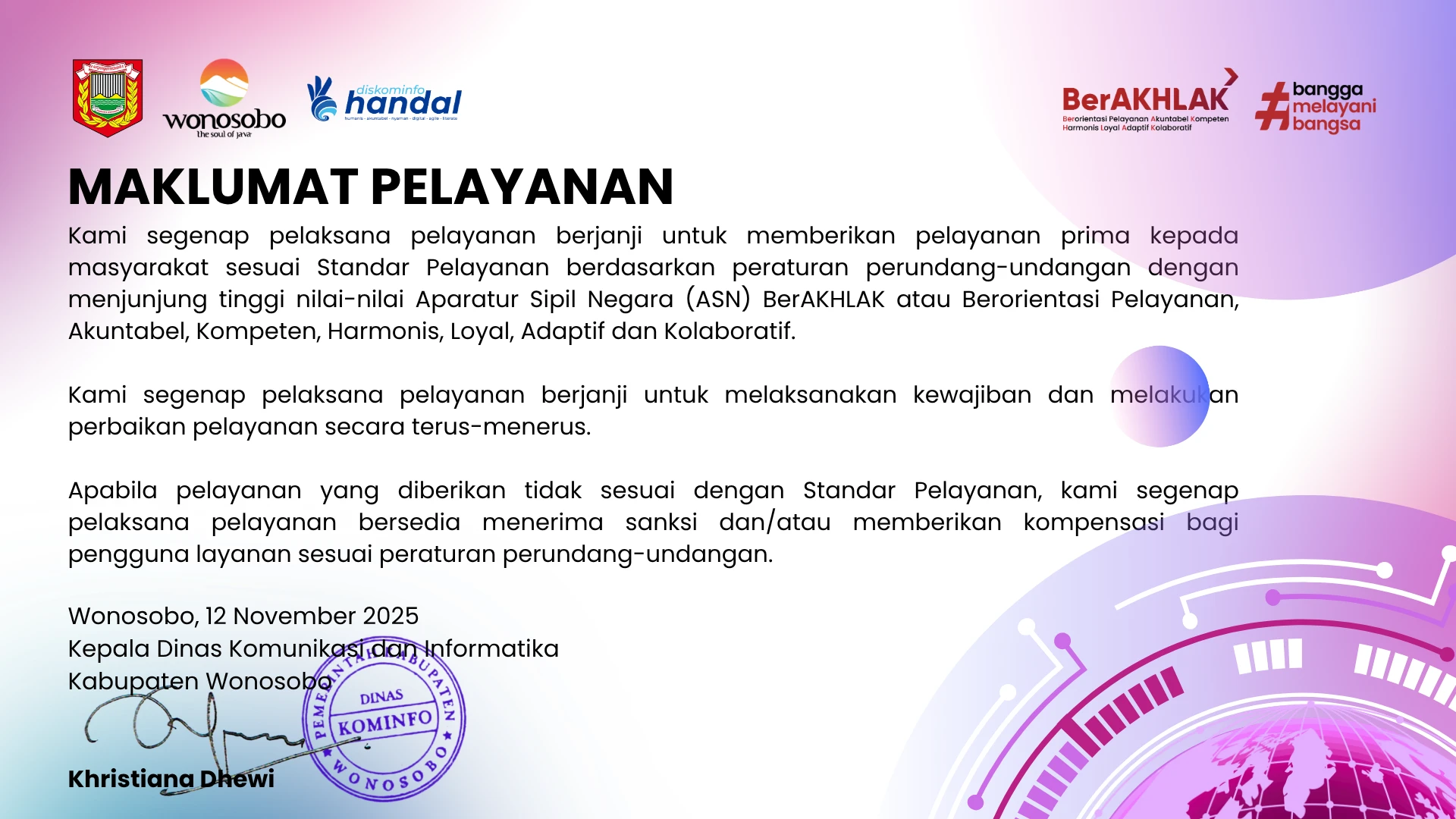 maklumat pelayanan. kami segenap pelaksana pelayanan berjanji untuk memberikan pelayanan prima kepada masyarakat sesuai standar pelayanan berdasarkan peraturan perundang-undangan dengan menjunjung tinggi nilai-nilai aparatur sipil negara (asn) berakhlak atau berorientasi pelayanan, akuntabel, kompeten, harmonis, loyal, adaptif dan kolaboratif. kami segenap pelaksana pelayanan berjanji untuk melaksanakan kewajiban dan melakukan perbaikan pelayanan secara terus-menerus. apabila pelayanan yang diberikan tidak sesuai dengan standar pelayanan, kami segenap pelaksana pelayanan bersedia menerima sanksi dan/atau memberikan kompensasi bagi pengguna layanan sesuai peraturan perundang-undangan. wonosobo, 12 november 2025. kepala dinas komunikasi dan informatika kabupaten wonosobo, khristiana dhewi